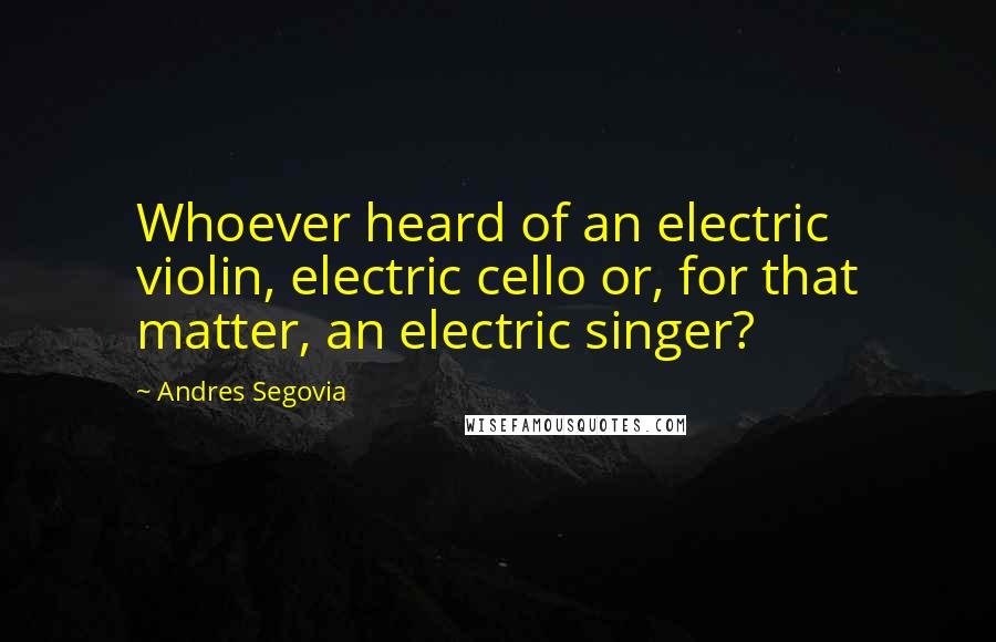 Andres Segovia Quotes: Whoever heard of an electric violin, electric cello or, for that matter, an electric singer?