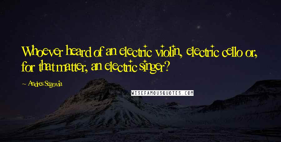 Andres Segovia Quotes: Whoever heard of an electric violin, electric cello or, for that matter, an electric singer?