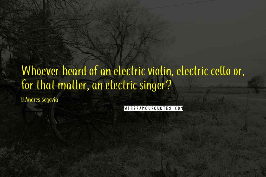 Andres Segovia Quotes: Whoever heard of an electric violin, electric cello or, for that matter, an electric singer?