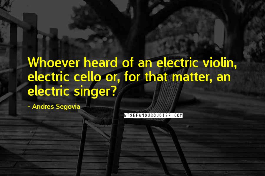 Andres Segovia Quotes: Whoever heard of an electric violin, electric cello or, for that matter, an electric singer?