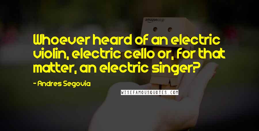 Andres Segovia Quotes: Whoever heard of an electric violin, electric cello or, for that matter, an electric singer?