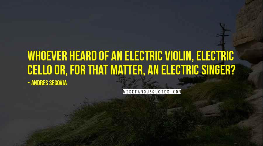 Andres Segovia Quotes: Whoever heard of an electric violin, electric cello or, for that matter, an electric singer?