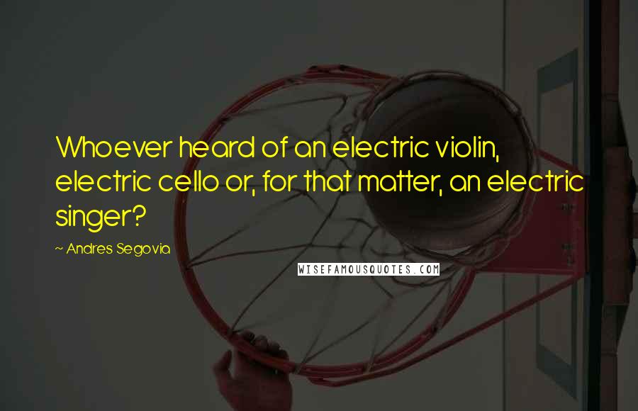 Andres Segovia Quotes: Whoever heard of an electric violin, electric cello or, for that matter, an electric singer?