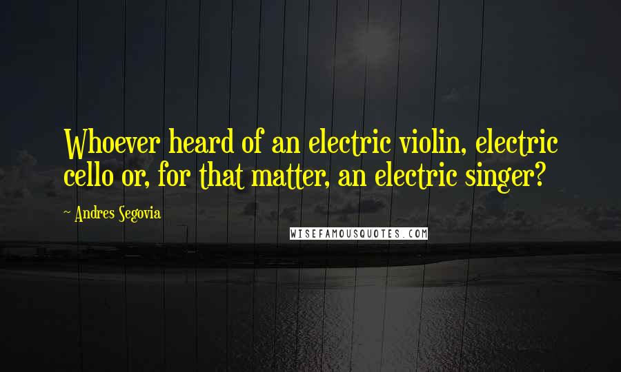 Andres Segovia Quotes: Whoever heard of an electric violin, electric cello or, for that matter, an electric singer?