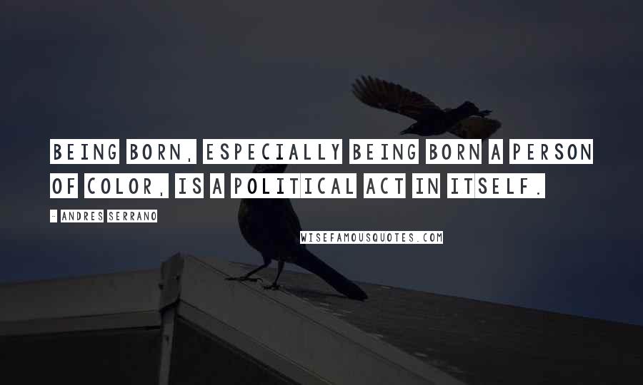 Andres Serrano Quotes: Being born, especially being born a person of color, is a political act in itself.