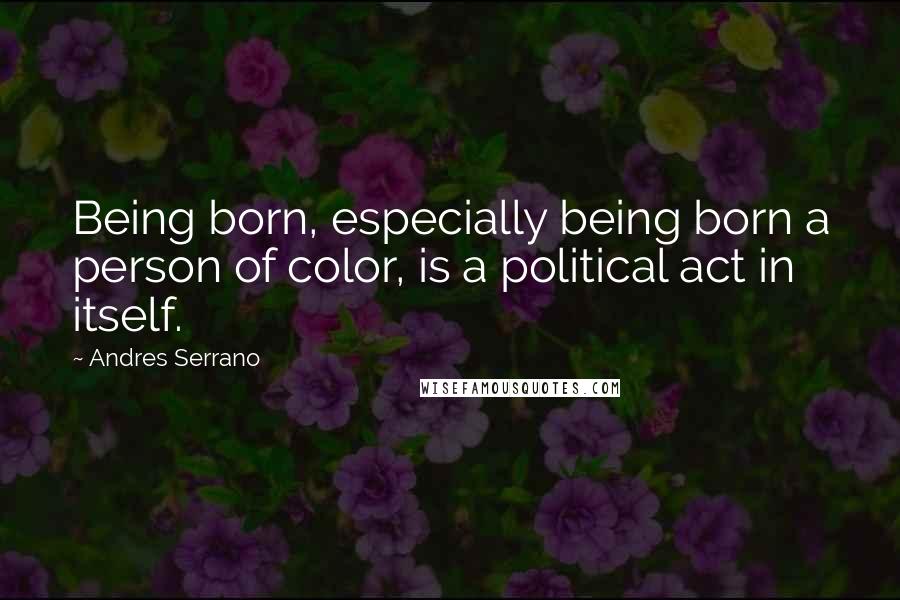 Andres Serrano Quotes: Being born, especially being born a person of color, is a political act in itself.