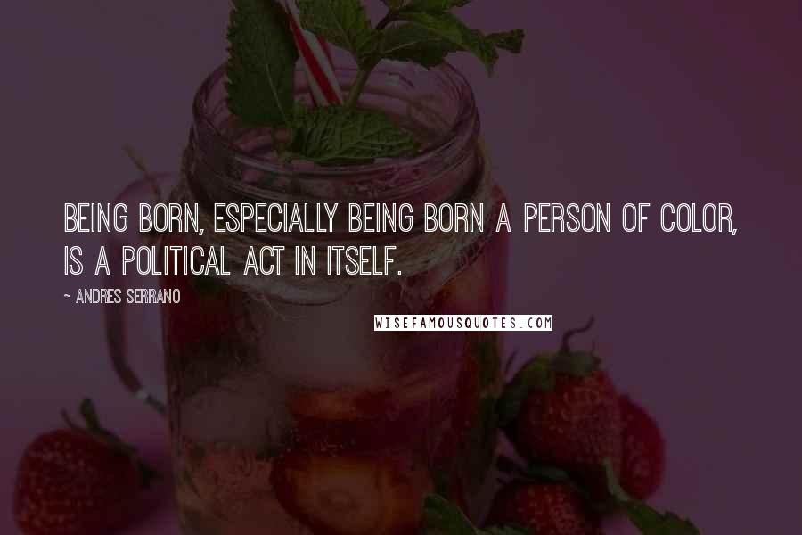 Andres Serrano Quotes: Being born, especially being born a person of color, is a political act in itself.