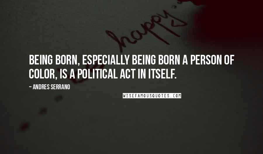 Andres Serrano Quotes: Being born, especially being born a person of color, is a political act in itself.