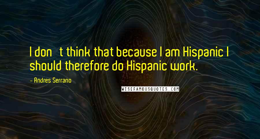 Andres Serrano Quotes: I don't think that because I am Hispanic I should therefore do Hispanic work.