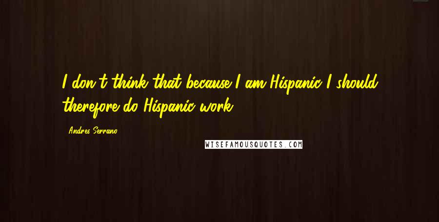 Andres Serrano Quotes: I don't think that because I am Hispanic I should therefore do Hispanic work.