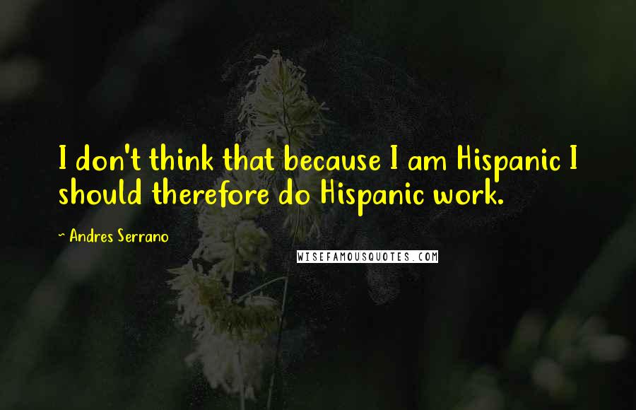 Andres Serrano Quotes: I don't think that because I am Hispanic I should therefore do Hispanic work.