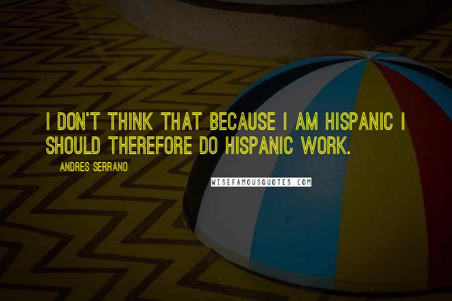 Andres Serrano Quotes: I don't think that because I am Hispanic I should therefore do Hispanic work.