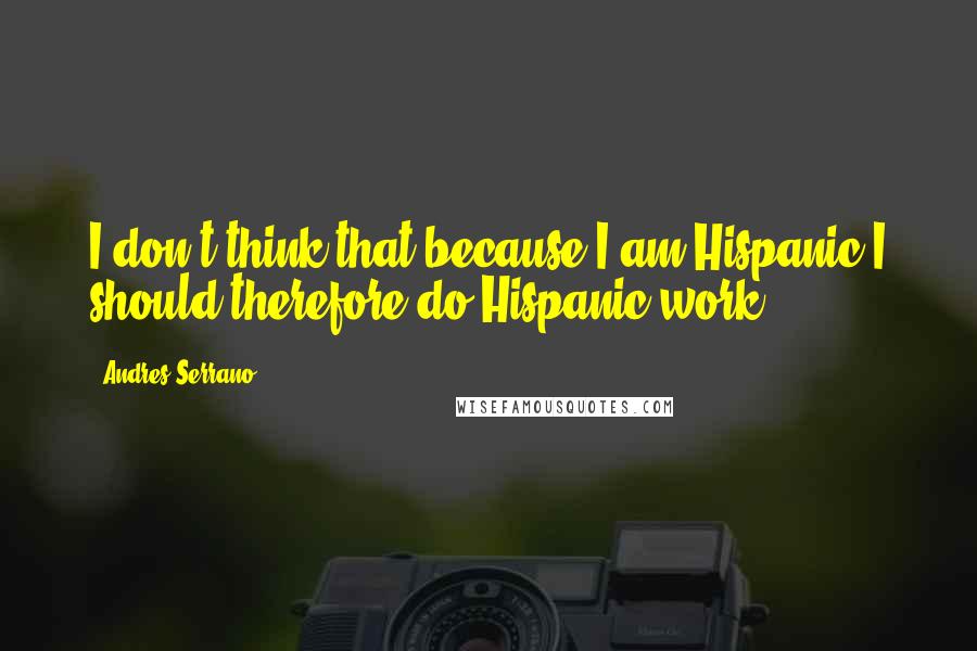 Andres Serrano Quotes: I don't think that because I am Hispanic I should therefore do Hispanic work.