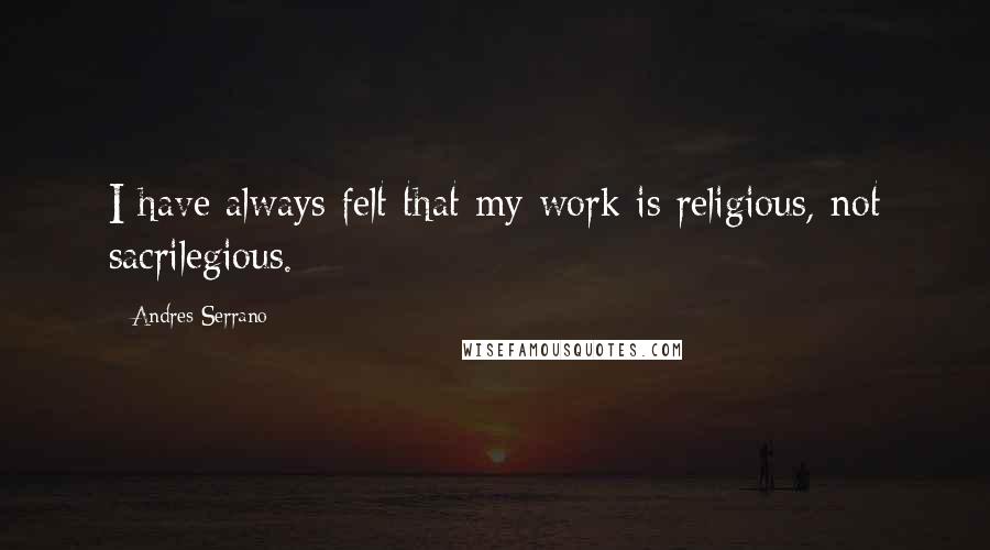 Andres Serrano Quotes: I have always felt that my work is religious, not sacrilegious.