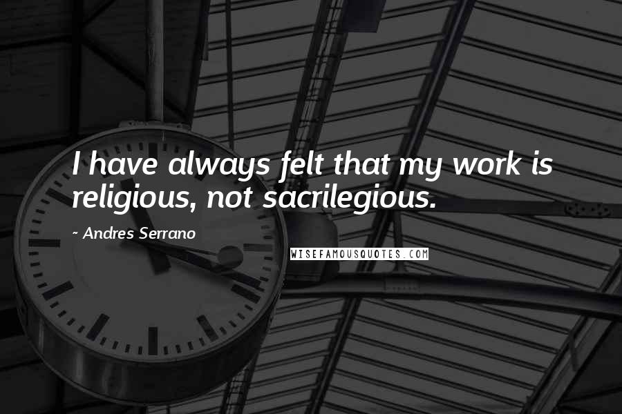 Andres Serrano Quotes: I have always felt that my work is religious, not sacrilegious.