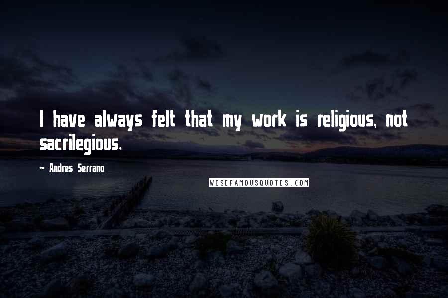 Andres Serrano Quotes: I have always felt that my work is religious, not sacrilegious.