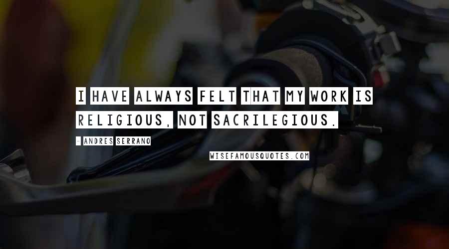 Andres Serrano Quotes: I have always felt that my work is religious, not sacrilegious.