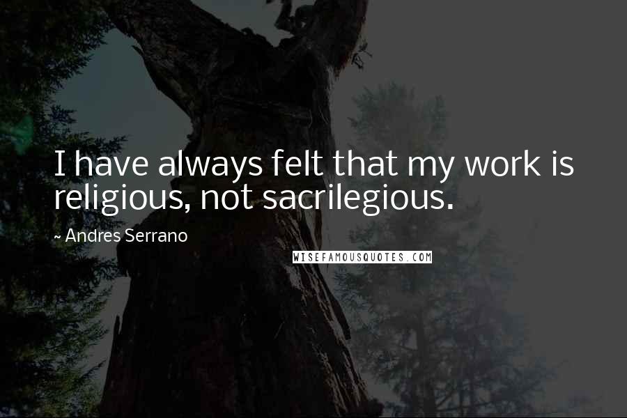 Andres Serrano Quotes: I have always felt that my work is religious, not sacrilegious.