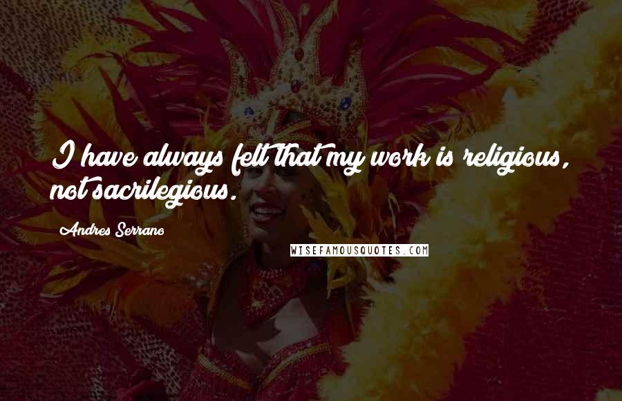 Andres Serrano Quotes: I have always felt that my work is religious, not sacrilegious.