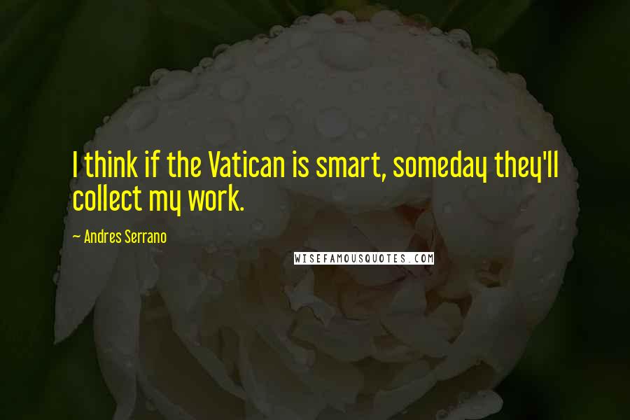 Andres Serrano Quotes: I think if the Vatican is smart, someday they'll collect my work.