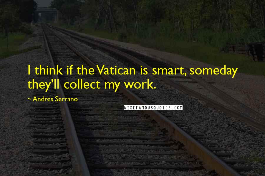 Andres Serrano Quotes: I think if the Vatican is smart, someday they'll collect my work.