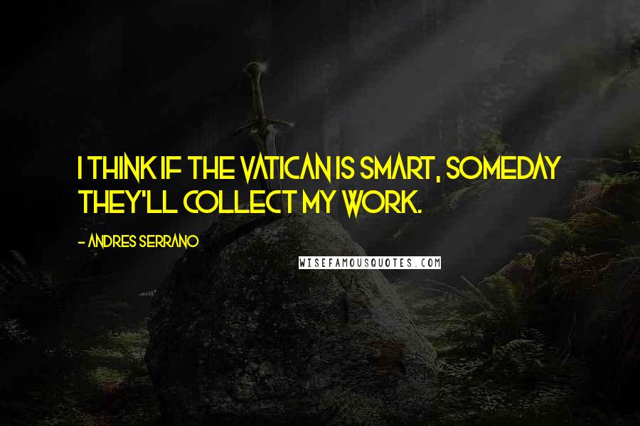 Andres Serrano Quotes: I think if the Vatican is smart, someday they'll collect my work.