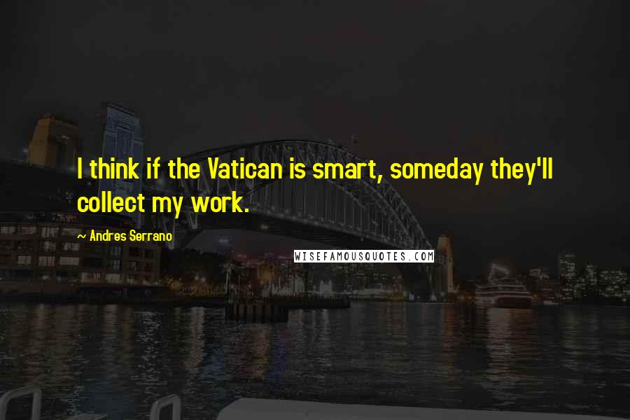 Andres Serrano Quotes: I think if the Vatican is smart, someday they'll collect my work.