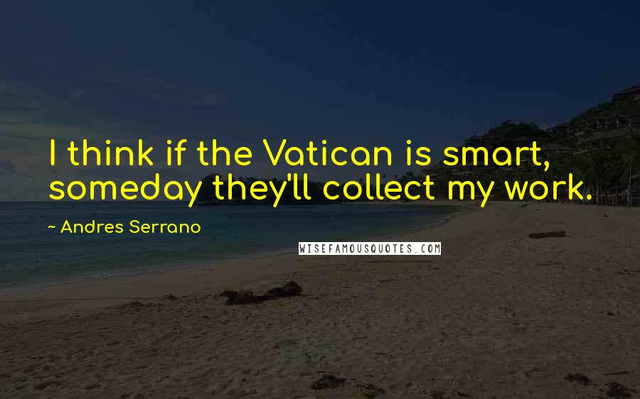 Andres Serrano Quotes: I think if the Vatican is smart, someday they'll collect my work.