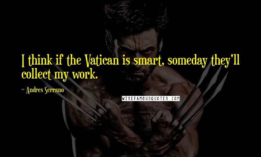 Andres Serrano Quotes: I think if the Vatican is smart, someday they'll collect my work.