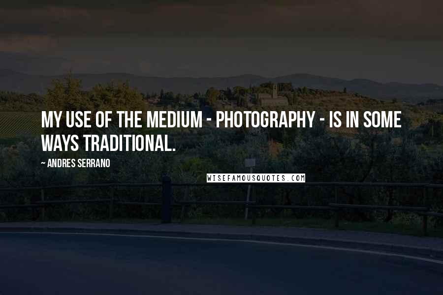 Andres Serrano Quotes: My use of the medium - photography - is in some ways traditional.