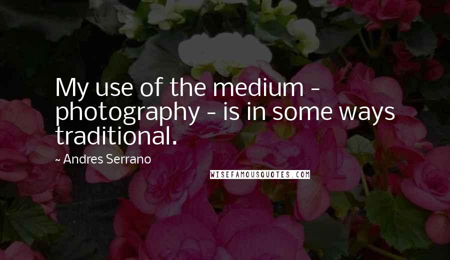 Andres Serrano Quotes: My use of the medium - photography - is in some ways traditional.