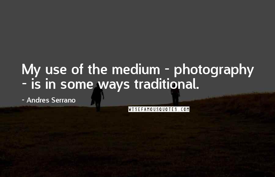 Andres Serrano Quotes: My use of the medium - photography - is in some ways traditional.