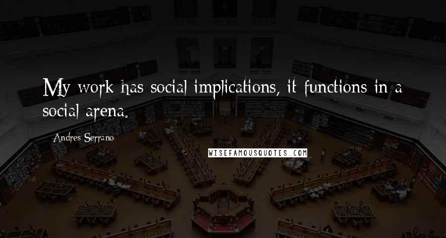 Andres Serrano Quotes: My work has social implications, it functions in a social arena.