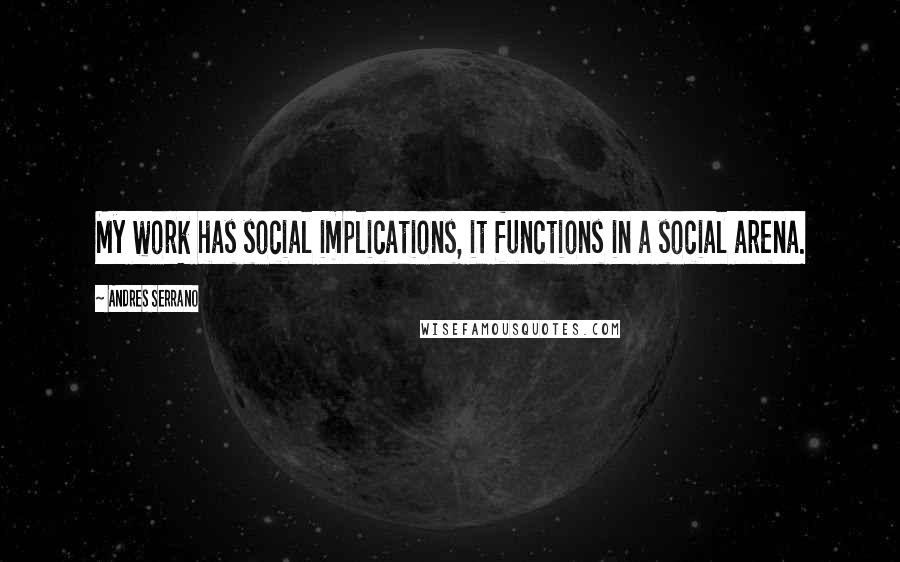 Andres Serrano Quotes: My work has social implications, it functions in a social arena.
