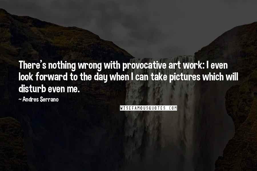Andres Serrano Quotes: There's nothing wrong with provocative art work: I even look forward to the day when I can take pictures which will disturb even me.