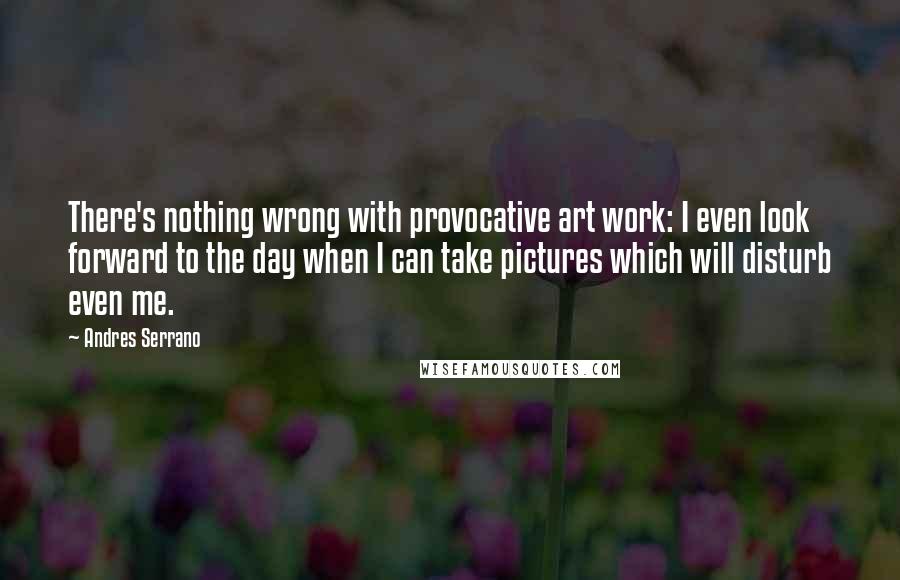 Andres Serrano Quotes: There's nothing wrong with provocative art work: I even look forward to the day when I can take pictures which will disturb even me.