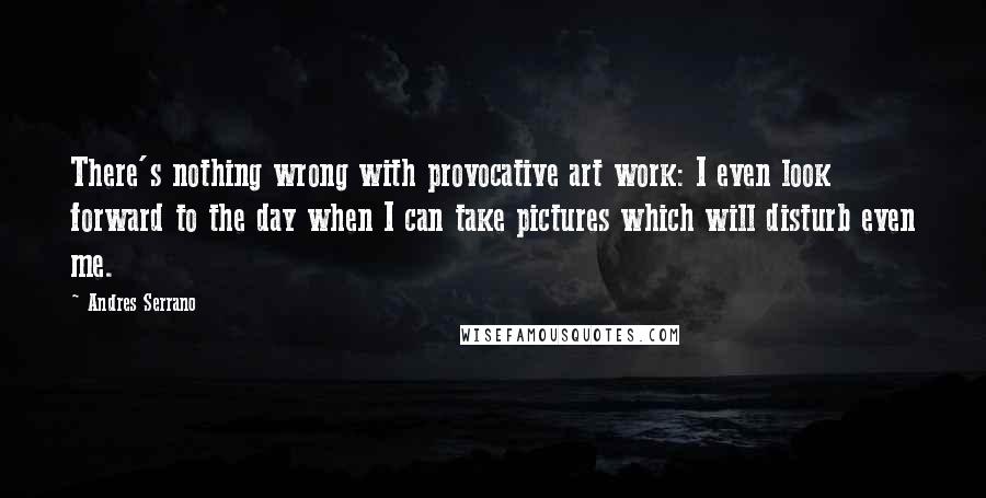 Andres Serrano Quotes: There's nothing wrong with provocative art work: I even look forward to the day when I can take pictures which will disturb even me.