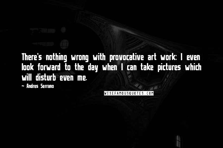 Andres Serrano Quotes: There's nothing wrong with provocative art work: I even look forward to the day when I can take pictures which will disturb even me.