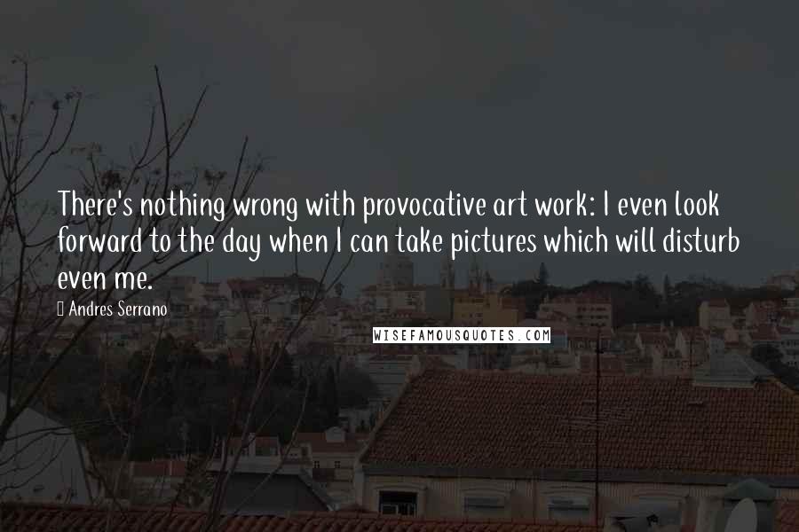 Andres Serrano Quotes: There's nothing wrong with provocative art work: I even look forward to the day when I can take pictures which will disturb even me.