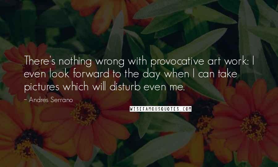 Andres Serrano Quotes: There's nothing wrong with provocative art work: I even look forward to the day when I can take pictures which will disturb even me.