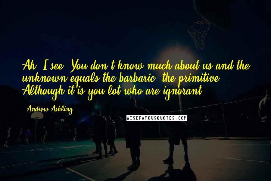 Andrew Ashling Quotes: Ah, I see. You don't know much about us and the unknown equals the barbaric, the primitive. Although it is you lot who are ignorant.