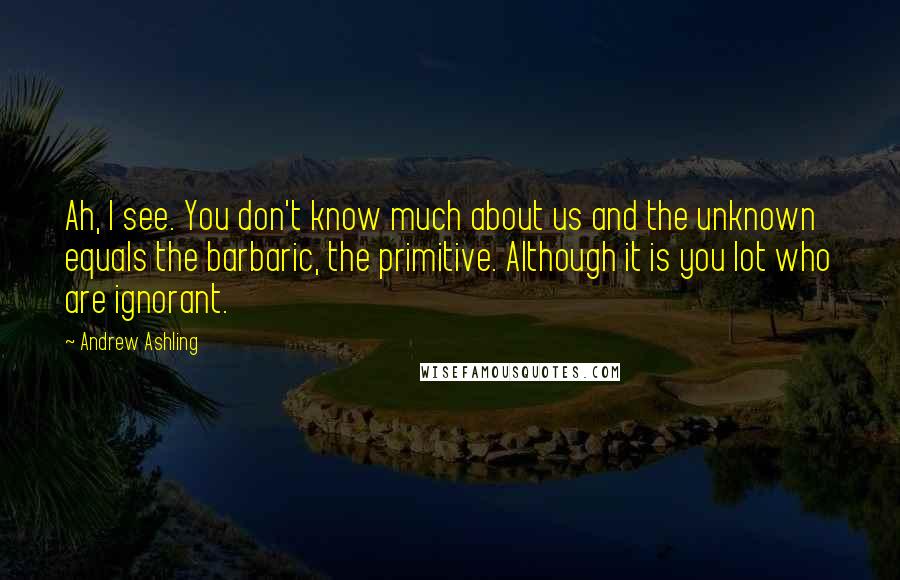 Andrew Ashling Quotes: Ah, I see. You don't know much about us and the unknown equals the barbaric, the primitive. Although it is you lot who are ignorant.