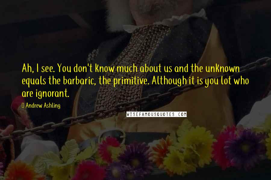 Andrew Ashling Quotes: Ah, I see. You don't know much about us and the unknown equals the barbaric, the primitive. Although it is you lot who are ignorant.