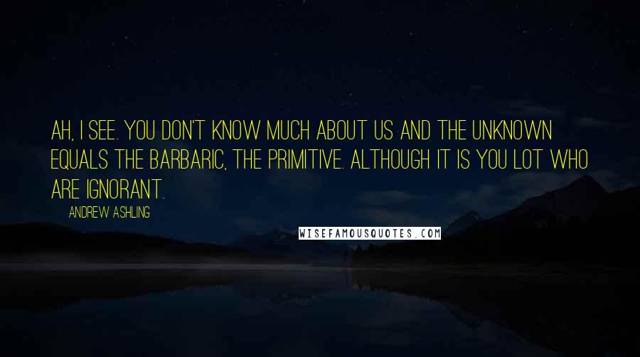 Andrew Ashling Quotes: Ah, I see. You don't know much about us and the unknown equals the barbaric, the primitive. Although it is you lot who are ignorant.