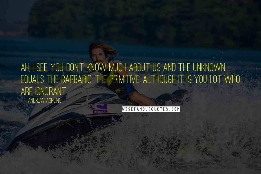 Andrew Ashling Quotes: Ah, I see. You don't know much about us and the unknown equals the barbaric, the primitive. Although it is you lot who are ignorant.