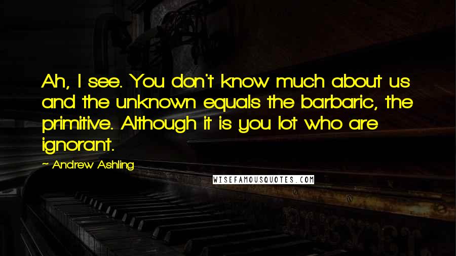 Andrew Ashling Quotes: Ah, I see. You don't know much about us and the unknown equals the barbaric, the primitive. Although it is you lot who are ignorant.