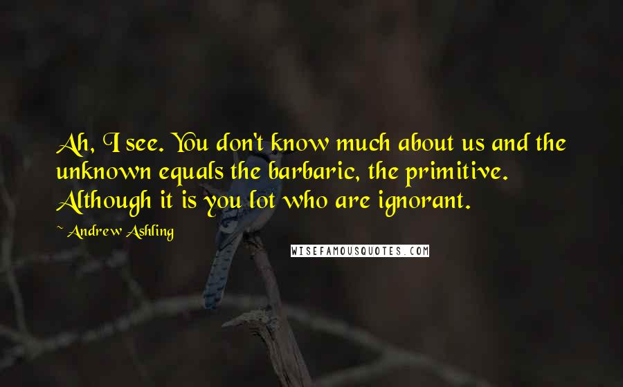 Andrew Ashling Quotes: Ah, I see. You don't know much about us and the unknown equals the barbaric, the primitive. Although it is you lot who are ignorant.