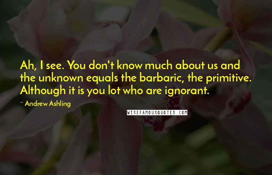 Andrew Ashling Quotes: Ah, I see. You don't know much about us and the unknown equals the barbaric, the primitive. Although it is you lot who are ignorant.