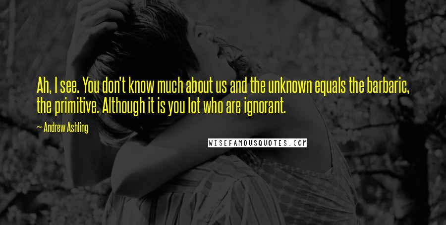 Andrew Ashling Quotes: Ah, I see. You don't know much about us and the unknown equals the barbaric, the primitive. Although it is you lot who are ignorant.