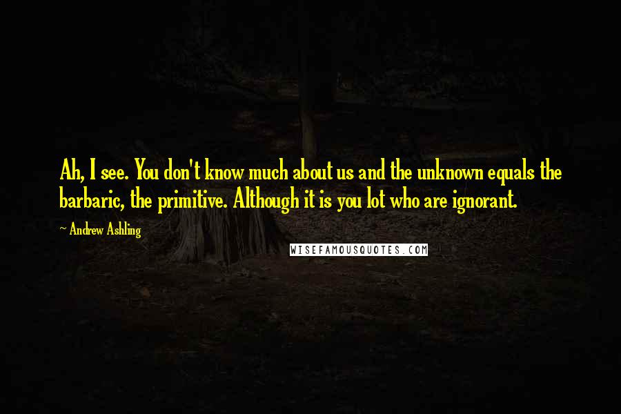 Andrew Ashling Quotes: Ah, I see. You don't know much about us and the unknown equals the barbaric, the primitive. Although it is you lot who are ignorant.